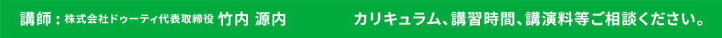 講師：株式会社ドゥーティ代表取締役竹内源内　カリキュラム、講習時間、講演料等ご相談ください。